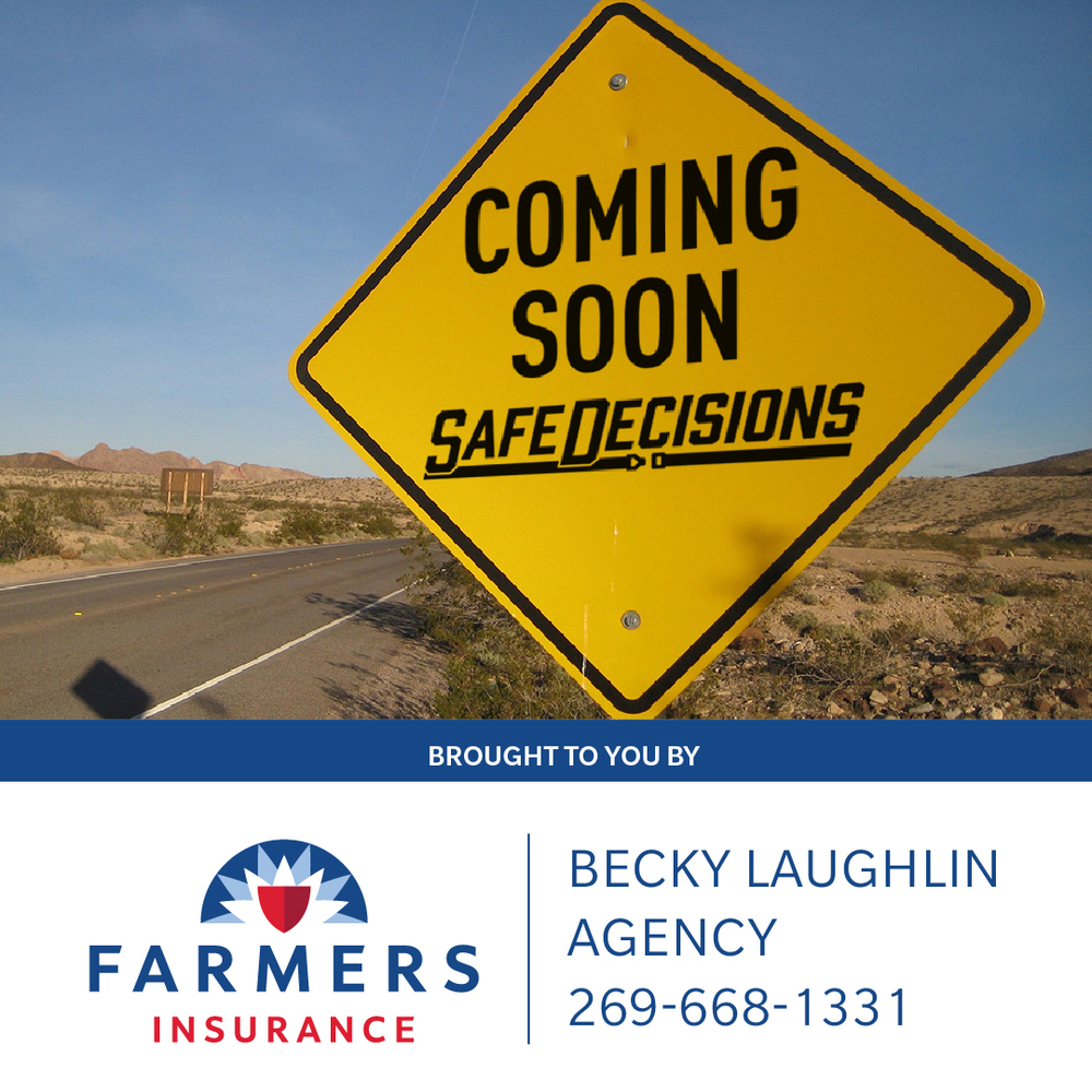 Coming Soon Safe Decisions.  Brought to you by.... Farmers Insurance Becky Laughlin Agency 269-668-1331 