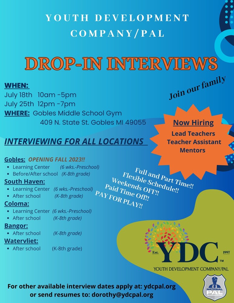 Drop In Interviews - YDCpal.orgYouth Development Company/PAL is coming to GOBLES!!! We are so excited to serve this community and offer not only a learning center for infants and toddlers but before and after school care as well! July 18 10am-5pm and July 25th 12pm-7pm we will be holding Drop-in Interviews for staffing these amazing programs! If you're looking for a Full or Part-time position where you get paid to play, come join us!! Apply at ydcpal.org if you are unable to join us.