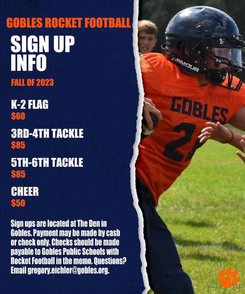 Gobles Rocket Football Sign Up Info Fall of 2023.  K-2 Flag $60, 3rd-4th Tackle $85, 5th-6th Tackle $85, Cheer $50 Sign ups are located at the Den in Gobles. Payment may be made by cash or check only. Checks should be made payable to Gobles Public Schools with Rocket Football in the memo. Questions? email gregory.eichler@gobles.org