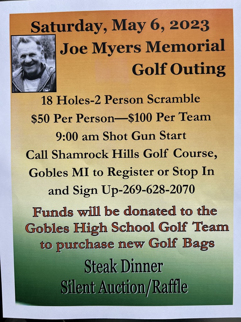 Saturday, May 6 2023 Joe Myers Memorial Golf Outing 18 holes 2 person scramble $50 per person - $100 per team 9:00 am Shot Gun Start Call Shamrock Hills Golf Course, Gobles, MI  to register or stop in and sign up 269-628-2070 