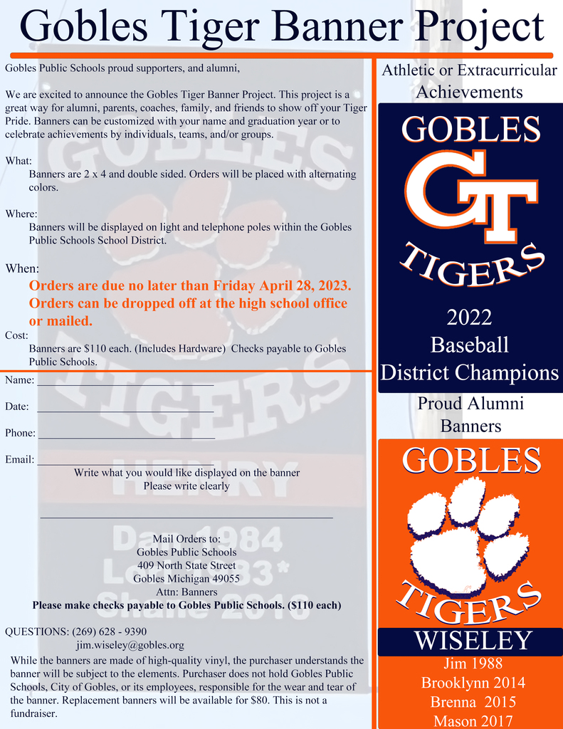 Gobles Tiger Banner Project.   Banners are 2x4 and double side. Orders will be placed with alternating colors.  Where: Banners will be displayed on light and telephone poles within the Gobles Public Schools School District. When: Orders are due no later than Friday, April 28, 2023.  Orders can be dropped off at the high school office or mailed. Cost:  Banners are $110 each (includes hardware).  Checks payable to Gobles Public Schools   Mail orders to: Gobles Public Schools  409 North State Street Gobles, MI 49055  Questions: Contact:  269-628-9390 or jim.wiseley@gobles.org  While the banners are made of high-quality vinyl, the purchaser understands the banner will be subject to the elements.  Purchaser does not hold Gobles Public Schools, City of Gobles, or its employees, responsible for the wear and tear of the banner. Replacement banners will be available for $80.  This is not a fundraiser.