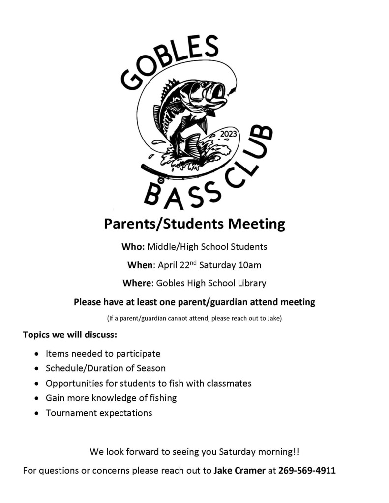 Gobles Bass Club Parents/Students Meeting Who: Middle/High School Students When: April 22nd Saturday 10am Where: Gobles High School Library Please have at least one parent/guardian attend meeting (If a parent/guardian cannot attend, please reach out to Jake) Topics we will discuss: • Items needed to participate • Schedule/Duration of Season • Opportunities for students to fish with classmates • Gain more knowledge of fishing • Tournament expectations We look forward to seeing you Saturday morning!! For questions or concerns please reach out to Jake Cramer at 269-569-4911