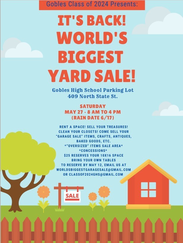 Gobles Class of 2024 Presents "It's Back! World's Biggest Yard Sale!"  Gobles High School Parking Lot 409 North State St. Saturday, May 27 - 8am to 4pm (rain date 6/17).  Rent a space! Sell your treasures! Clean your closets, Come sell your garage sale items, crafts, antiques, baked goods, etc.  Oversized items sale area, concessions, $25 reserves your 10x16 space, bring your own tables, to reserve by May 12, email us at worldsbiggestgaragesale@gmail.com or classof2024GHS@gmail.com