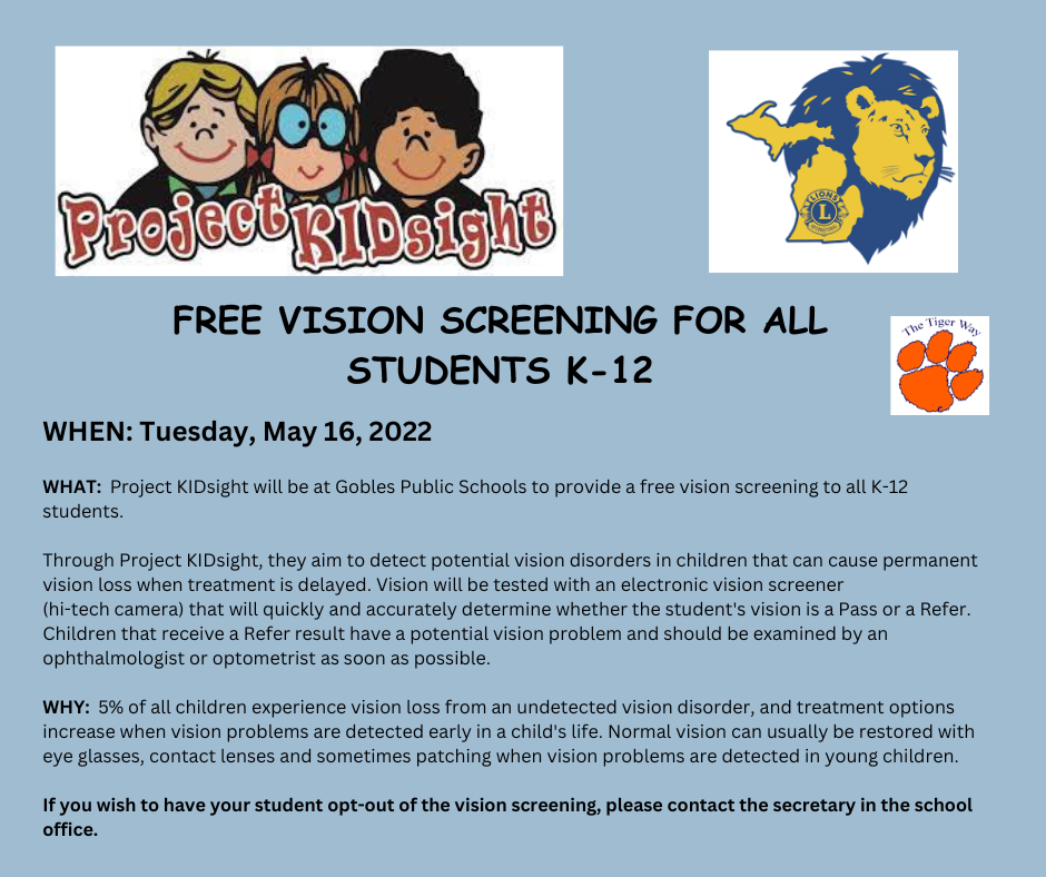 Project KIDsight Free Vision Screening for All Students K-12 WHEN: Tuesday, May 16, 2022  WHAT:  Project KIDsight will be at Gobles Public Schools to provide a free vision screening to all K-12 students.   Through Project KIDsight, they aim to detect potential vision disorders in children that can cause permanent vision loss when treatment is delayed. Vision will be tested with an electronic vision screener  (hi-tech camera) that will quickly and accurately determine whether the student's vision is a Pass or a Refer. Children that receive a Refer result have a potential vision problem and should be examined by an ophthalmologist or optometrist as soon as possible.   WHY:  5% of all children experience vision loss from an undetected vision disorder, and treatment options increase when vision problems are detected early in a child's life. Normal vision can usually be restored with eye glasses, contact lenses and sometimes patching when vision problems are detected in young children.  If you wish to have your student opt-out of the vision screening, please contact the secretary in the school office. 
