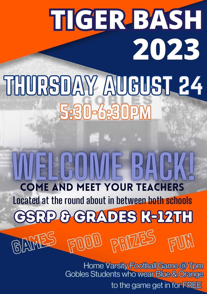 Tiger Bash 2023 Thursday, August 24 5:30-6:30 pm Welcome Back Come and meet your teachers located at the round about in between both schools GSRP & Grades K-12th Home Varsity Football Game - 7:30 pm Gobles Students who wear blue & orange get into the game FREE