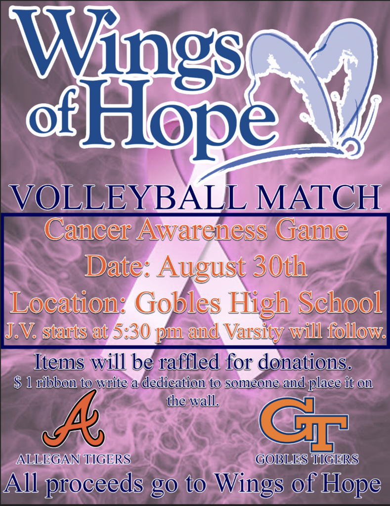 Wings of Hope Volleyball Match Cancer Awareness Game Date: August 30th Location: Gobles High School JV Game starts at 5:30 p.m. and Varsity will follow. Items will be raffled for donations. $1 ribbon to write a dedication to someone and place it on the wall. All proceeds to to Wings of Hope